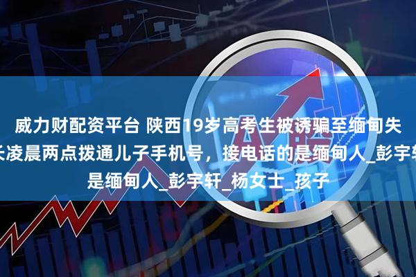 威力财配资平台 陕西19岁高考生被诱骗至缅甸失联超一周，家长凌晨两点拨通儿子手机号，接电话的是缅甸人_彭宇轩_杨女士_孩子