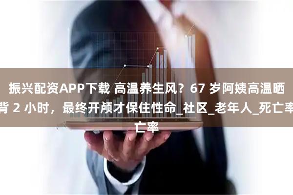 振兴配资APP下载 高温养生风？67 岁阿姨高温晒背 2 小时，最终开颅才保住性命_社区_老年人_死亡率