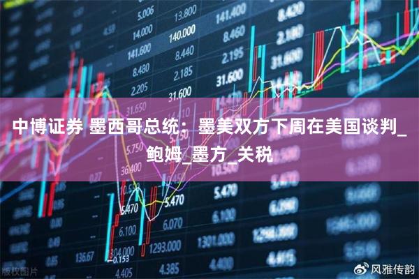 中博证券 墨西哥总统：墨美双方下周在美国谈判_鲍姆_墨方_关税
