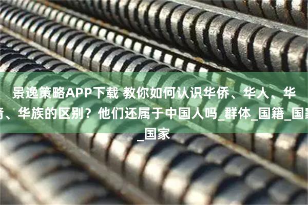 景逸策略APP下载 教你如何认识华侨、华人、华裔、华族的区别？他们还属于中国人吗_群体_国籍_国家