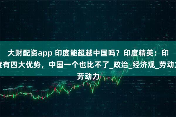 大财配资app 印度能超越中国吗？印度精英：印度有四大优势，中国一个也比不了_政治_经济观_劳动力