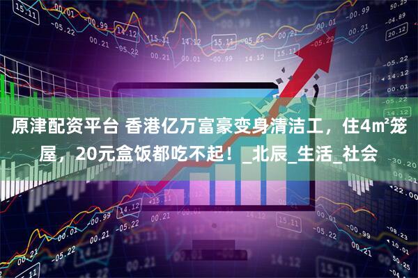 原津配资平台 香港亿万富豪变身清洁工，住4㎡笼屋，20元盒饭都吃不起！_北辰_生活_社会