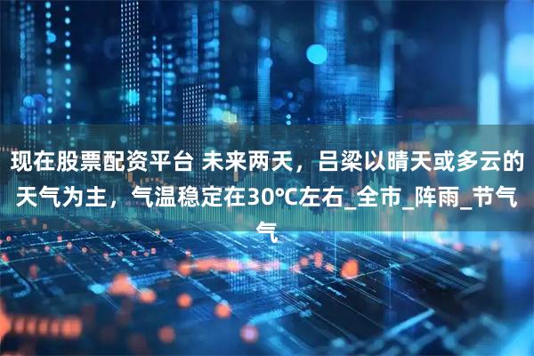 现在股票配资平台 未来两天，吕梁以晴天或多云的天气为主，气温稳定在30℃左右_全市_阵雨_节气