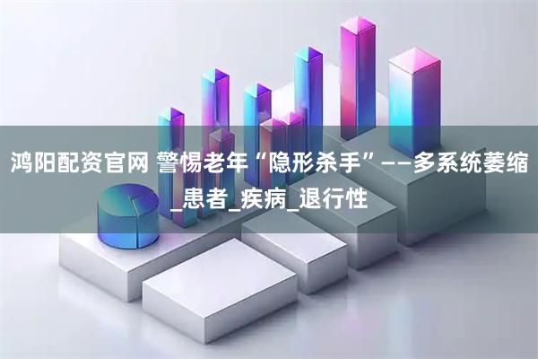 鸿阳配资官网 警惕老年“隐形杀手”——多系统萎缩_患者_疾病_退行性
