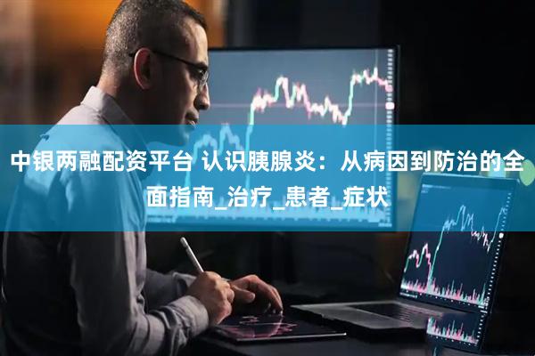 中银两融配资平台 认识胰腺炎：从病因到防治的全面指南_治疗_患者_症状