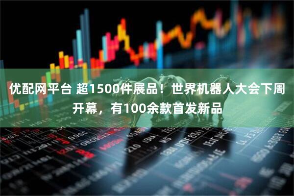优配网平台 超1500件展品！世界机器人大会下周开幕，有100余款首发新品