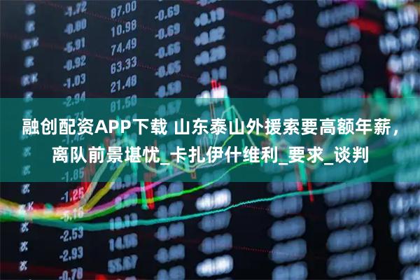 融创配资APP下载 山东泰山外援索要高额年薪，离队前景堪忧_卡扎伊什维利_要求_谈判