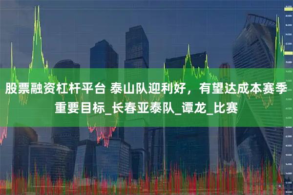 股票融资杠杆平台 泰山队迎利好，有望达成本赛季重要目标_长春亚泰队_谭龙_比赛