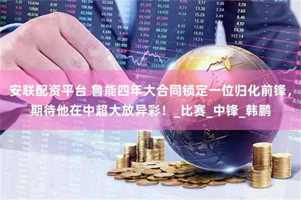 安联配资平台 鲁能四年大合同锁定一位归化前锋，期待他在中超大放异彩！_比赛_中锋_韩鹏