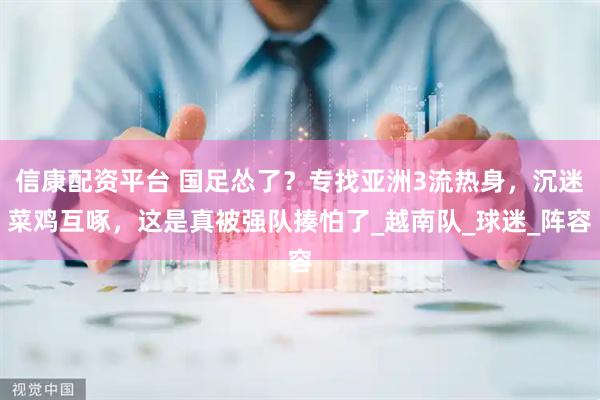 信康配资平台 国足怂了？专找亚洲3流热身，沉迷菜鸡互啄，这是真被强队揍怕了_越南队_球迷_阵容