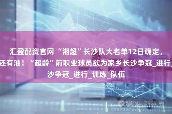 汇盈配资官网 “湘超”长沙队大名单12日确定，“油箱”里还有油！“超龄”前职业球员欲为家乡长沙争冠_进行_训练_队伍