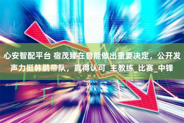 心安智配平台 宿茂臻在鲁能做出重要决定，公开发声力挺韩鹏带队，赢得认可_主教练_比赛_中锋