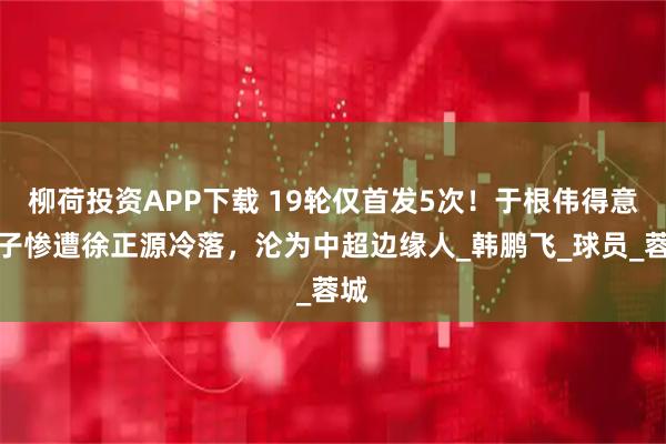 柳荷投资APP下载 19轮仅首发5次！于根伟得意弟子惨遭徐正源冷落，沦为中超边缘人_韩鹏飞_球员_蓉城