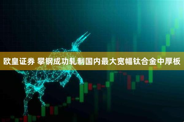 欧皇证券 攀钢成功轧制国内最大宽幅钛合金中厚板