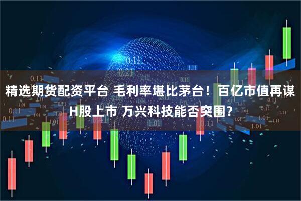 精选期货配资平台 毛利率堪比茅台！百亿市值再谋H股上市 万兴科技能否突围？
