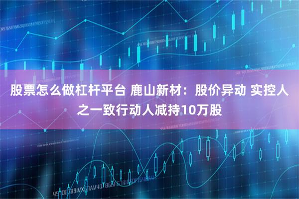 股票怎么做杠杆平台 鹿山新材：股价异动 实控人之一致行动人减持10万股