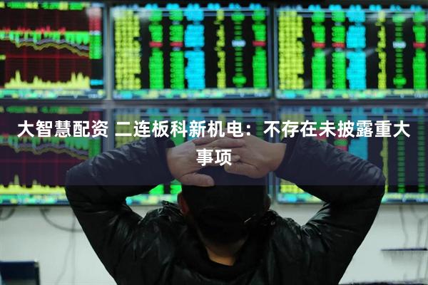 大智慧配资 二连板科新机电：不存在未披露重大事项