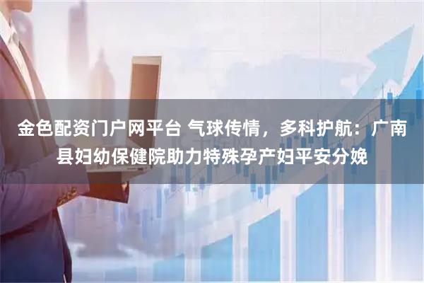金色配资门户网平台 气球传情，多科护航：广南县妇幼保健院助力特殊孕产妇平安分娩